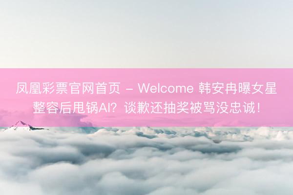 凤凰彩票官网首页 - Welcome 韩安冉曝女星整容后甩锅AI？谈歉还抽奖被骂没忠诚！