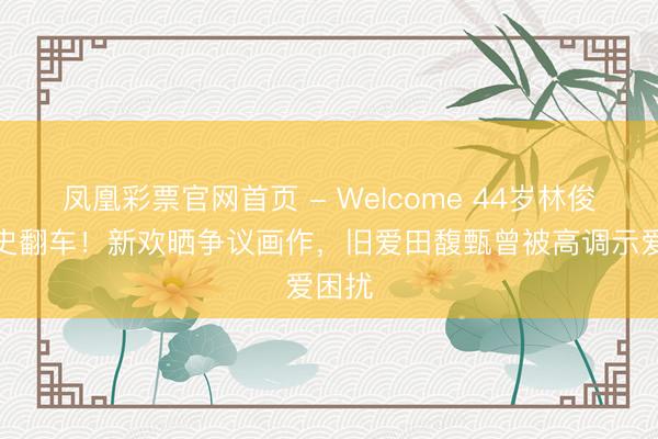 凤凰彩票官网首页 - Welcome 44岁林俊杰情史翻车！新欢晒争议画作，旧爱田馥甄曾被高调示爱困扰