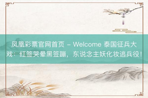 凤凰彩票官网首页 - Welcome 泰国征兵大戏：红签哭晕黑签蹦，东说念主妖化妆逃兵役！
