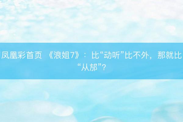 凤凰彩首页 《浪姐7》：比“动听”比不外，那就比“从邡”？