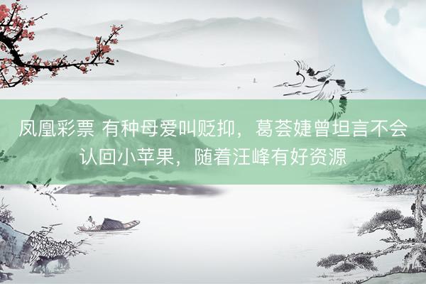 凤凰彩票 有种母爱叫贬抑，葛荟婕曾坦言不会认回小苹果，随着汪峰有好资源