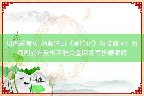 凤凰彩首页 杨紫许凯《承欢记》演技崩坏!台词糊成布景板不雅众直呼别再折磨眼睛