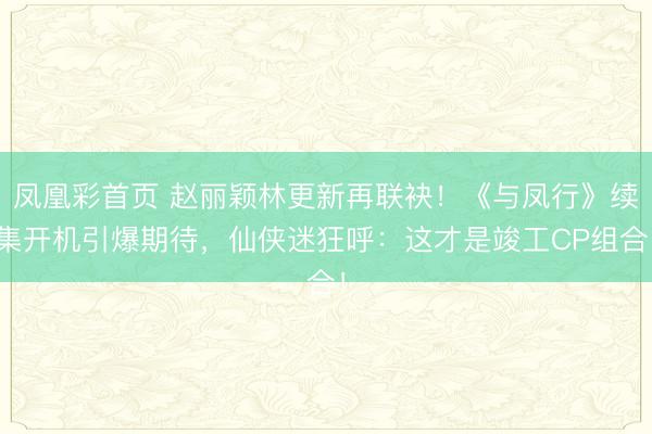 凤凰彩首页 赵丽颖林更新再联袂！《与凤行》续集开机引爆期待，仙侠迷狂呼：这才是竣工CP组合！