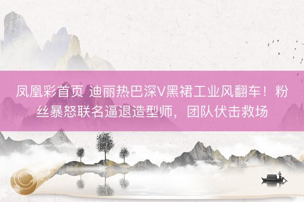 凤凰彩首页 迪丽热巴深V黑裙工业风翻车！粉丝暴怒联名逼退造型师，团队伏击救场