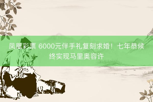凤凰彩票 6000元伴手礼复刻求婚！七年恭候终实现马里奥容许