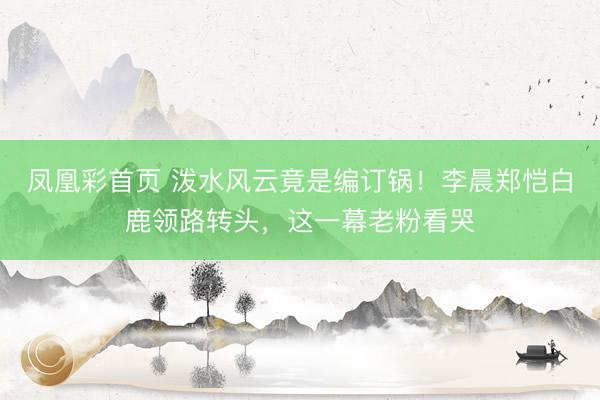 凤凰彩首页 泼水风云竟是编订锅！李晨郑恺白鹿领路转头，这一幕老粉看哭