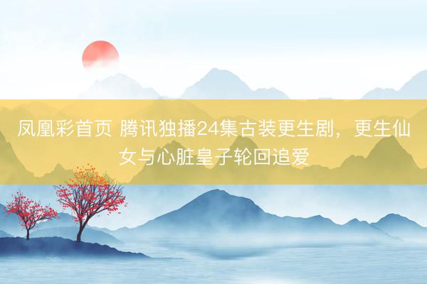 凤凰彩首页 腾讯独播24集古装更生剧,更生仙女与心脏皇子轮回追爱