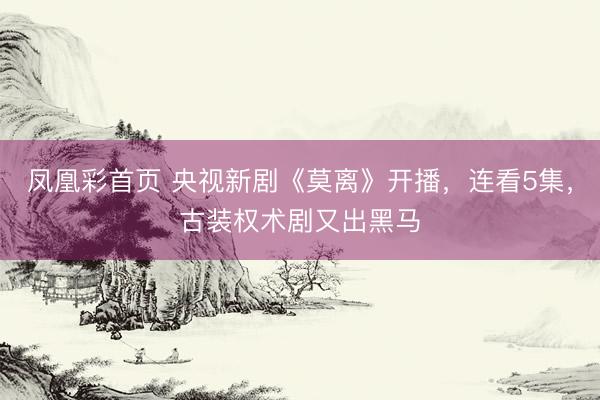 凤凰彩首页 央视新剧《莫离》开播,连看5集,古装权术剧又出黑马