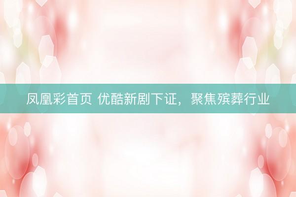 凤凰彩首页 优酷新剧下证，聚焦殡葬行业
