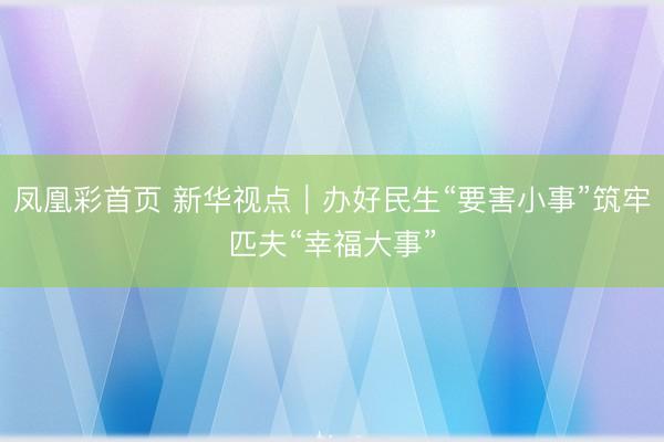 凤凰彩首页 新华视点｜办好民生“要害小事”筑牢匹夫“幸福大事”