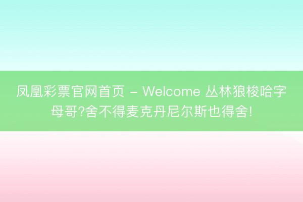 凤凰彩票官网首页 - Welcome 丛林狼梭哈字母哥?舍不得麦克丹尼尔斯也得舍!