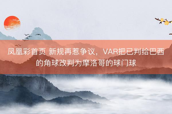 凤凰彩首页 新规再惹争议,VAR把已判给巴西的角球改判为摩洛哥的球门球