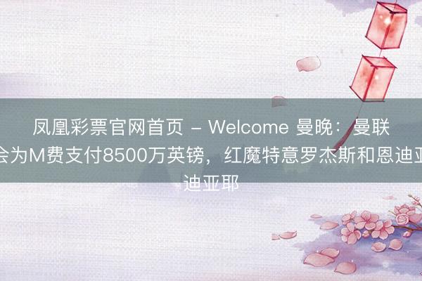 凤凰彩票官网首页 - Welcome 曼晚：曼联不会为M费支付8500万英镑，红魔特意罗杰斯和恩迪亚耶