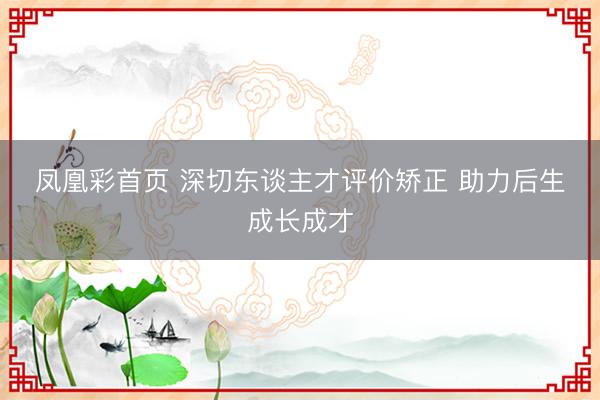 凤凰彩首页 深切东谈主才评价矫正 助力后生成长成才