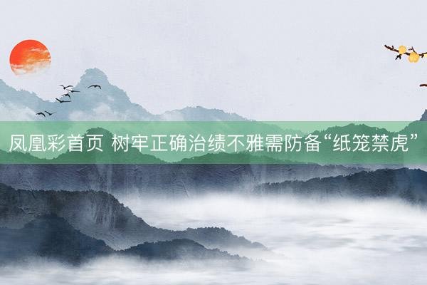凤凰彩首页 树牢正确治绩不雅需防备“纸笼禁虎”