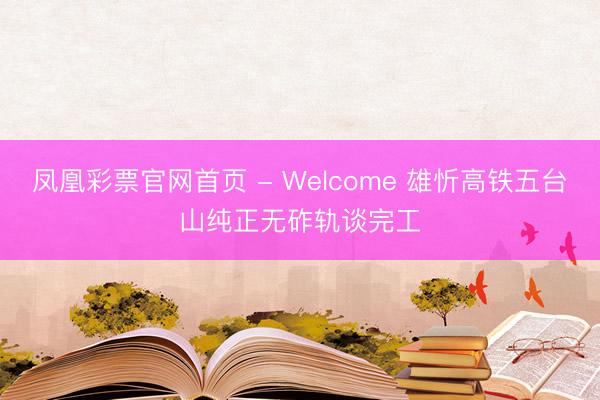 凤凰彩票官网首页 - Welcome 雄忻高铁五台山纯正无砟轨谈完工
