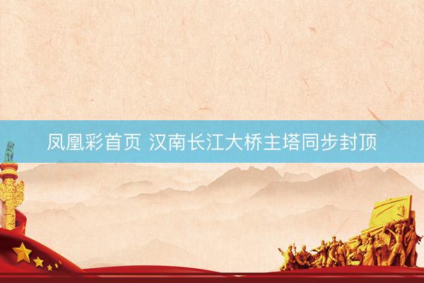 凤凰彩首页 汉南长江大桥主塔同步封顶