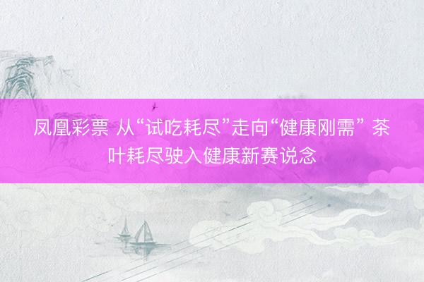 凤凰彩票 从“试吃耗尽”走向“健康刚需” 茶叶耗尽驶入健康新赛说念
