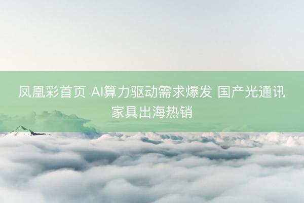凤凰彩首页 AI算力驱动需求爆发 国产光通讯家具出海热销