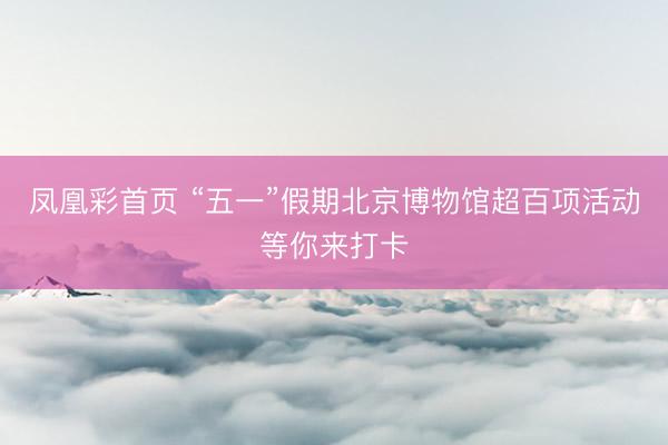 凤凰彩首页 “五一”假期北京博物馆超百项活动等你来打卡
