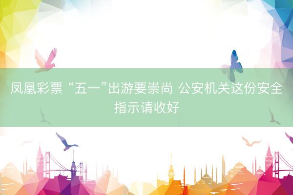 凤凰彩票 “五一”出游要崇尚 公安机关这份安全指示请收好