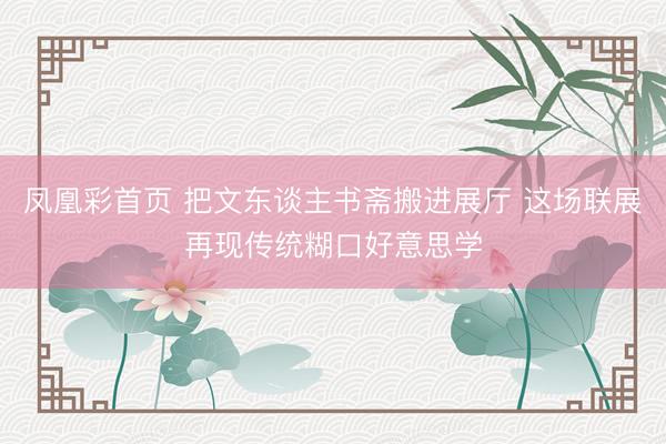 凤凰彩首页 把文东谈主书斋搬进展厅 这场联展再现传统糊口好意思学