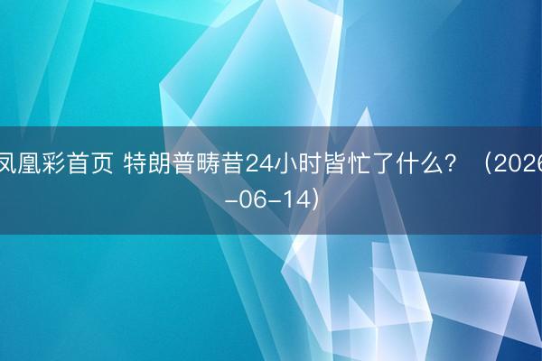 凤凰彩首页 特朗普畴昔24小时皆忙了什么？（2026-06-14）