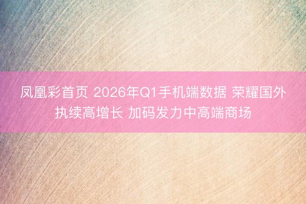凤凰彩首页 2026年Q1手机端数据 荣耀国外执续高增长 加码发力中高端商场