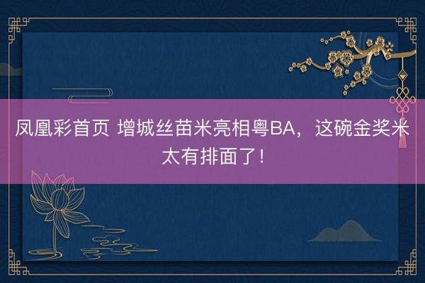 凤凰彩首页 增城丝苗米亮相粤BA，这碗金奖米太有排面了！
