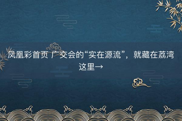 凤凰彩首页 广交会的“实在源流”，就藏在荔湾这里→