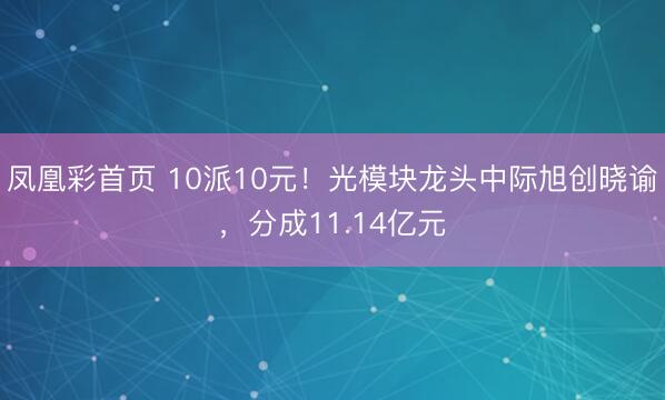 凤凰彩首页 10派10元!光模块龙头中际旭创晓谕,分成11.14亿元
