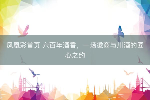 凤凰彩首页 六百年酒香，一场徽商与川酒的匠心之约