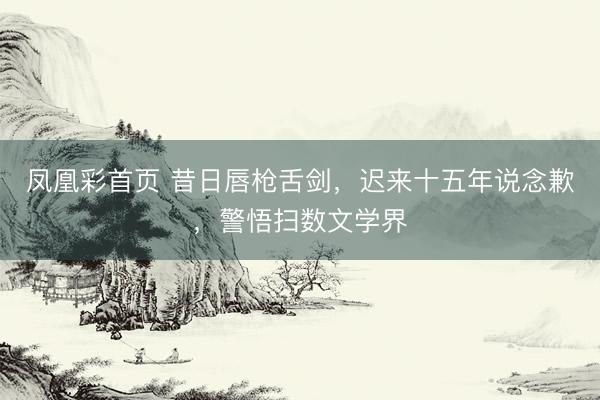 凤凰彩首页 昔日唇枪舌剑,迟来十五年说念歉,警悟扫数文学界