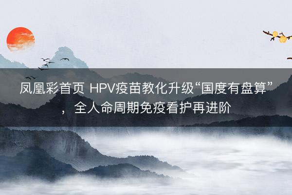 凤凰彩首页 HPV疫苗教化升级“国度有盘算”，全人命周期免疫看护再进阶