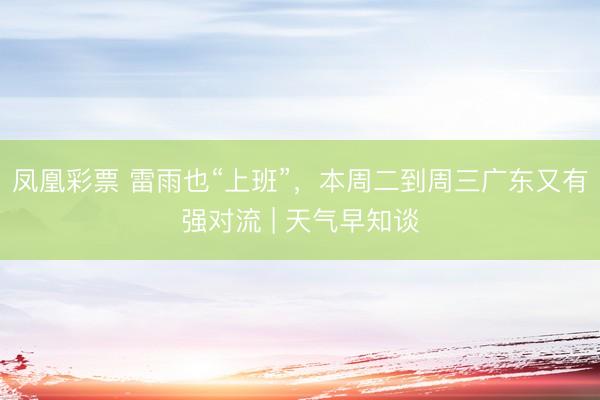 凤凰彩票 雷雨也“上班”，本周二到周三广东又有强对流 | 天气早知谈