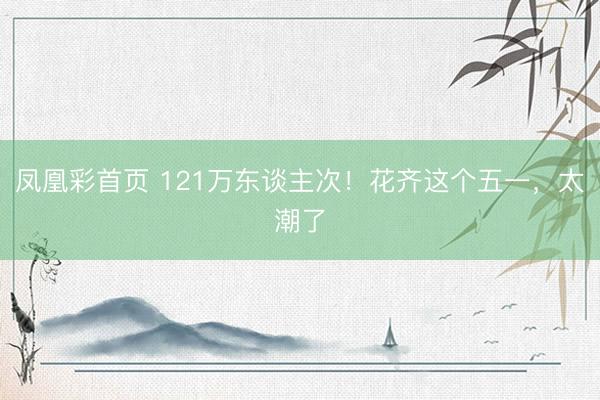 凤凰彩首页 121万东谈主次！花齐这个五一，太潮了
