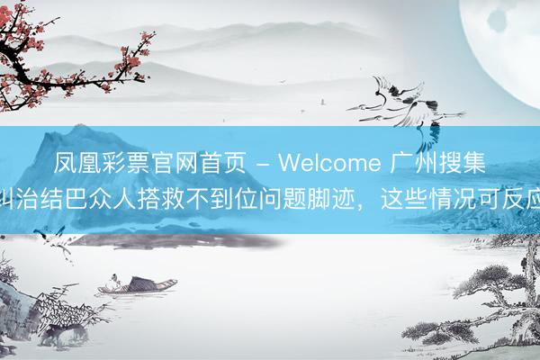 凤凰彩票官网首页 - Welcome 广州搜集纠治结巴众人搭救不到位问题脚迹，这些情况可反应
