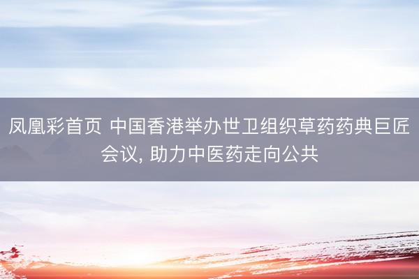凤凰彩首页 中国香港举办世卫组织草药药典巨匠会议， 助力中医药走向公共