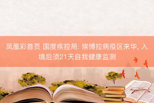 凤凰彩首页 国度疾控局: 埃博拉病疫区来华， 入境后须21天自我健康监测