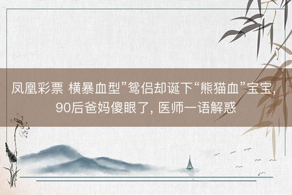 凤凰彩票 横暴血型”鸳侣却诞下“熊猫血”宝宝， 90后爸妈傻眼了， 医师一语解惑