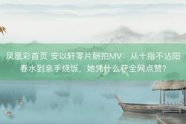 凤凰彩首页 安以轩零片酬拍MV:从十指不沾阳春水到亲手烧饭,她凭什么获全网点赞?