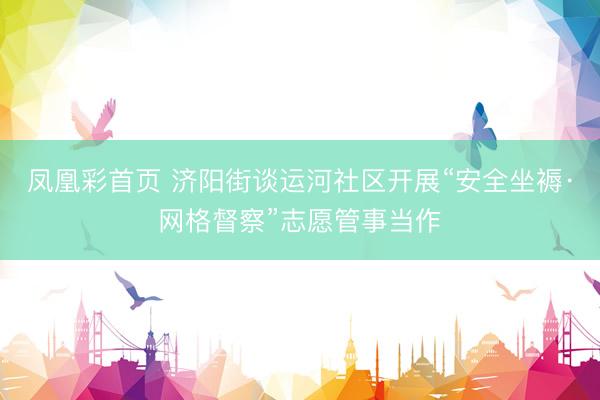 凤凰彩首页 济阳街谈运河社区开展“安全坐褥·网格督察”志愿管事当作