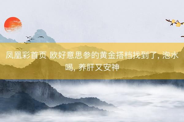 凤凰彩首页 欧好意思参的黄金搭档找到了， 泡水喝， 养肝又安神