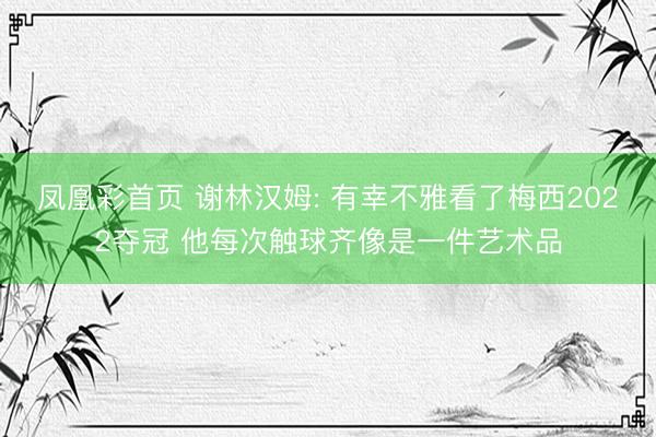 凤凰彩首页 谢林汉姆: 有幸不雅看了梅西2022夺冠 他每次触球齐像是一件艺术品