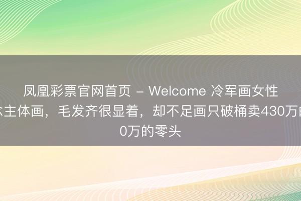 凤凰彩票官网首页 - Welcome 冷军画女性东说念主体画，毛发齐很显着，却不足画只破桶卖430万的零头