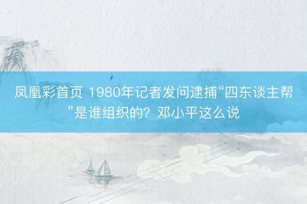 凤凰彩首页 1980年记者发问逮捕“四东谈主帮”是谁组织的？邓小平这么说