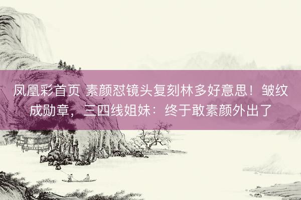 凤凰彩首页 素颜怼镜头复刻林多好意思!皱纹成勋章,三四线姐妹:终于敢素颜外出了