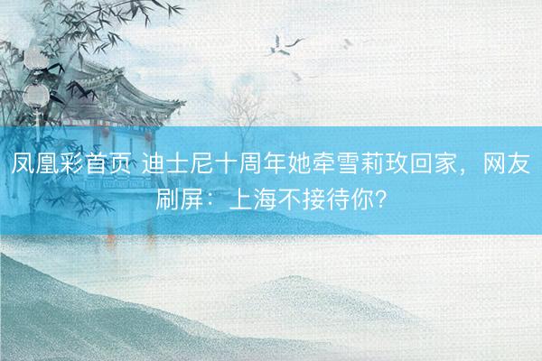 凤凰彩首页 迪士尼十周年她牵雪莉玫回家,网友刷屏:上海不接待你?