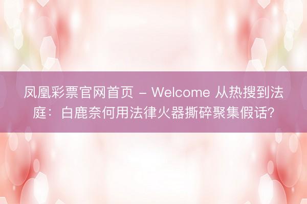 凤凰彩票官网首页 - Welcome 从热搜到法庭：白鹿奈何用法律火器撕碎聚集假话？