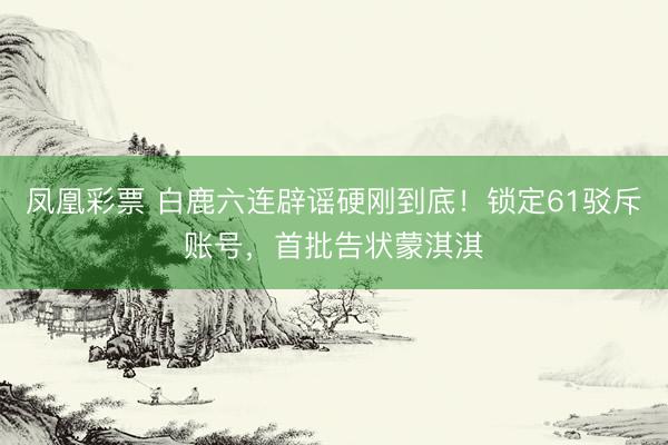 凤凰彩票 白鹿六连辟谣硬刚到底！锁定61驳斥账号，首批告状蒙淇淇
